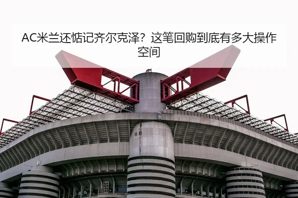 AC米兰还惦记齐尔克泽？这笔回购到底有多大操作空间 | kaiyun