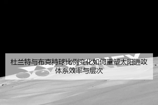 杜兰特与布克持球比例变化如何重塑太阳进攻体系效率与层次