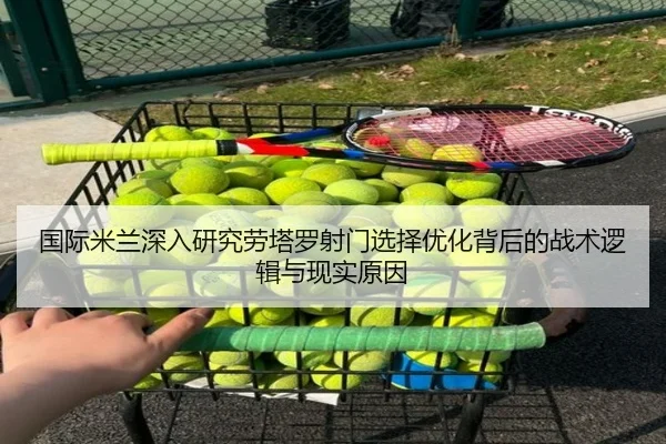 国际米兰深入研究劳塔罗射门选择优化背后的战术逻辑与现实原因