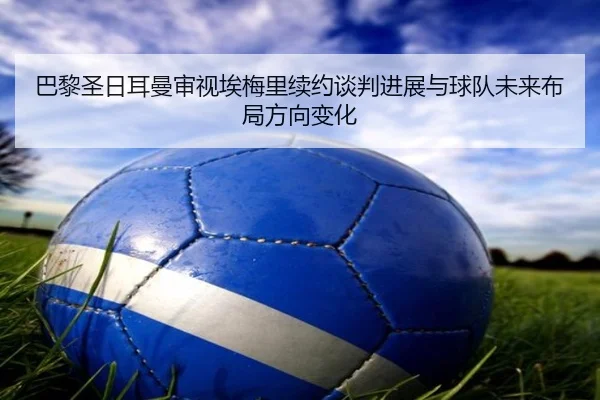 巴黎圣日耳曼审视埃梅里续约谈判进展与球队未来布局方向变化