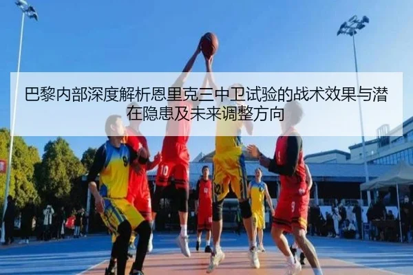 巴黎内部深度解析恩里克三中卫试验的战术效果与潜在隐患及未来调整方向