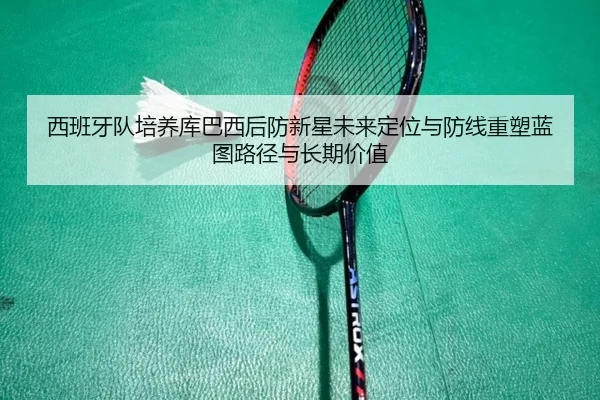 西班牙队培养库巴西后防新星未来定位与防线重塑蓝图路径与长期价值