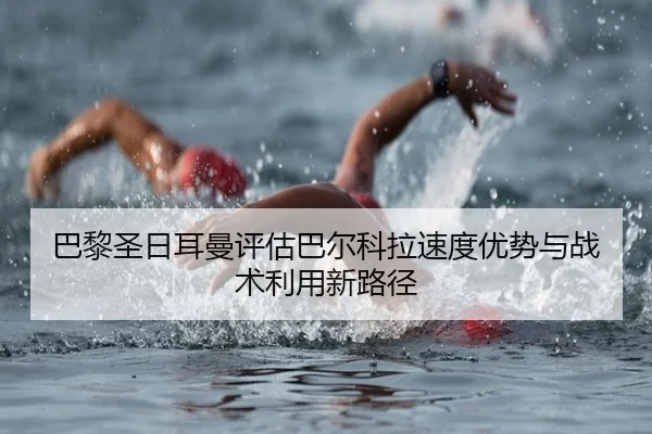 巴黎圣日耳曼评估巴尔科拉速度优势与战术利用新路径