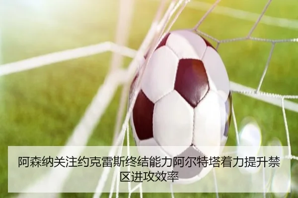阿森纳关注约克雷斯终结能力阿尔特塔着力提升禁区进攻效率