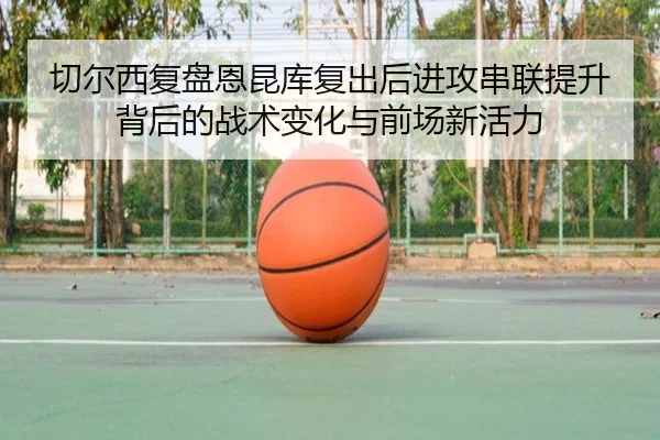 切尔西复盘恩昆库复出后进攻串联提升背后的战术变化与前场新活力